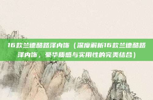 16款兰德酷路泽内饰(深度解析16款兰德酷路泽内饰,豪华质感与实用性的完美结合)