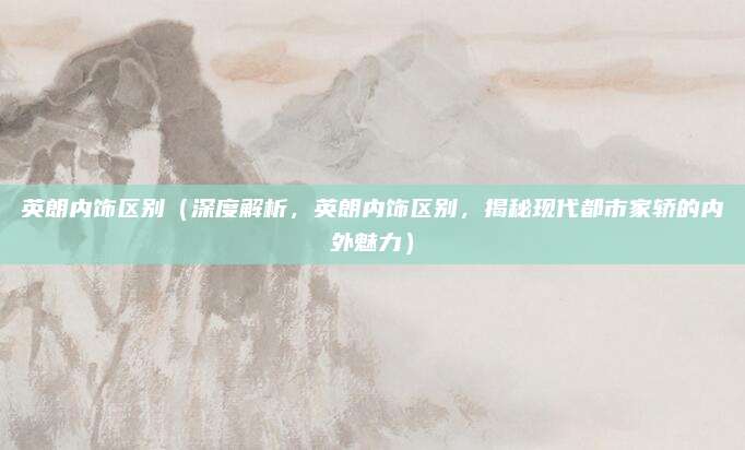 英朗内饰区别(深度解析,英朗内饰区别,揭秘现代都市家轿的内外魅力)
