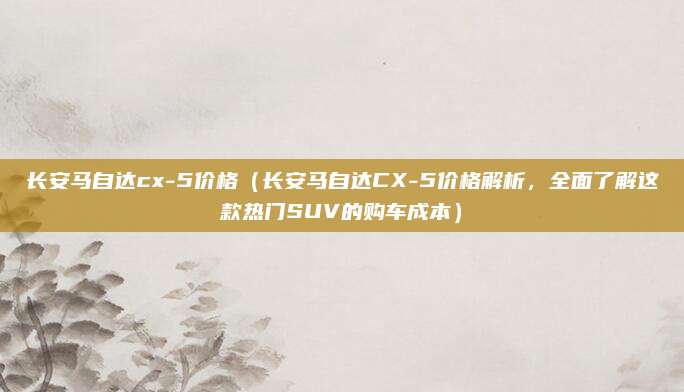 长安马自达cx-5价格(长安马自达CX-5价格解析,全面了解这款热门SUV的购车成本)