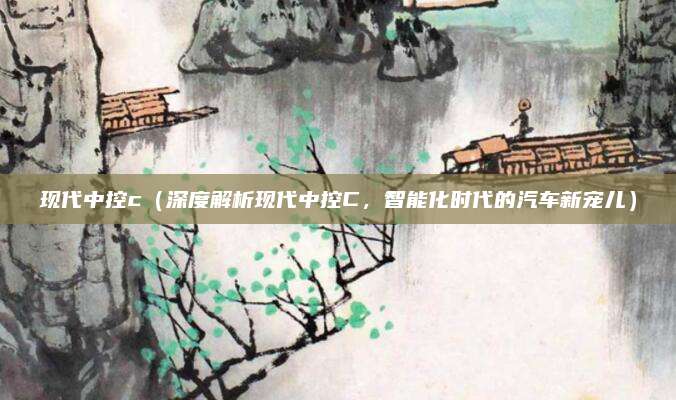 现代中控c(深度解析现代中控C,智能化时代的汽车新宠儿)