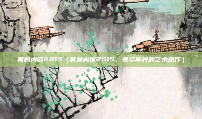 宾利内饰2015(宾利内饰2015,豪华车界的艺术杰作)