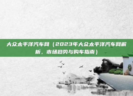 大众太平洋汽车网（2023年大众太平洋汽车网解析，市场趋势与购车指南）