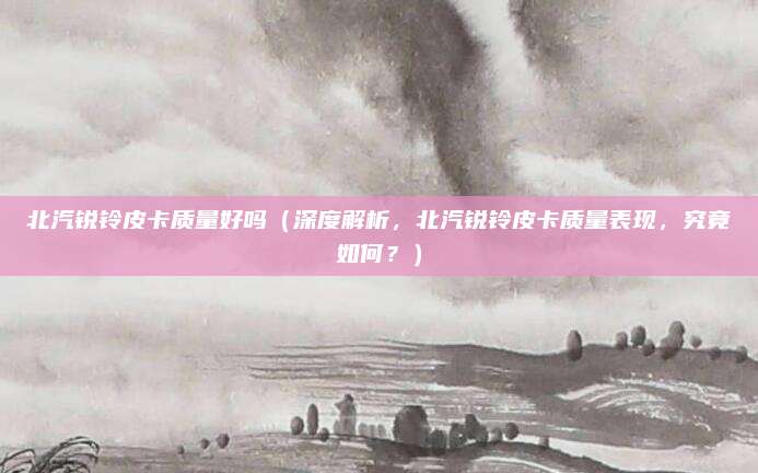北汽锐铃皮卡质量好吗(深度解析,北汽锐铃皮卡质量表现,究竟如何?)
