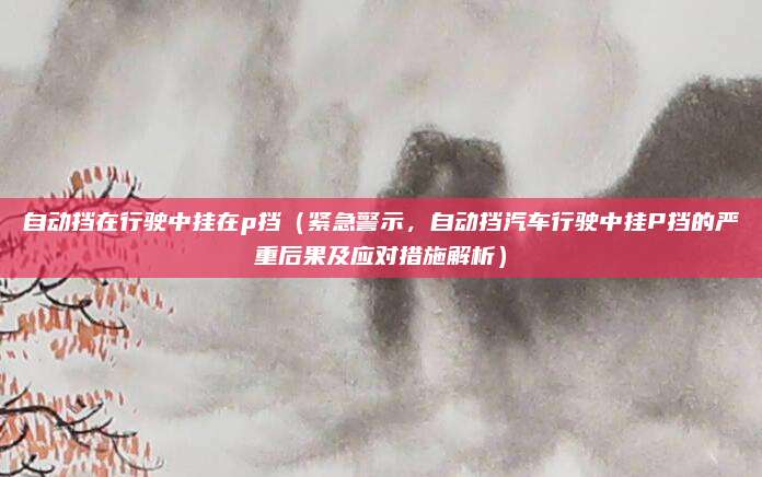 自动挡在行驶中挂在p挡(紧急警示,自动挡汽车行驶中挂P挡的严重后果及应对措施解析)