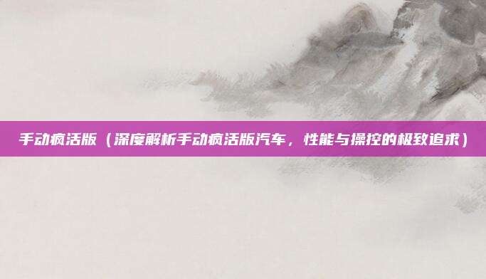 手动疯活版(深度解析手动疯活版汽车,性能与操控的极致追求)