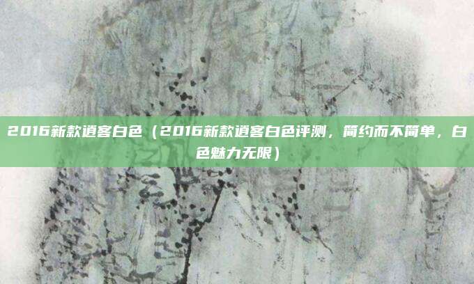 2016新款逍客白色(2016新款逍客白色评测,简约而不简单,白色魅力无限)