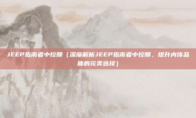 JEEP指南者中控膜(深度解析JEEP指南者中控膜,提升内饰品质的完美选择)