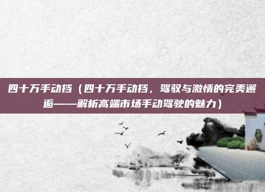 四十万手动挡(四十万手动挡,驾驭与激情的完美邂逅——解析高端市场手动驾驶的魅力)