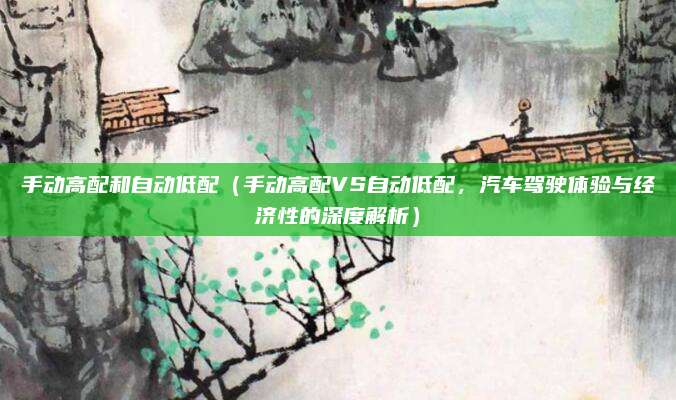 手动高配和自动低配(手动高配VS自动低配,汽车驾驶体验与经济性的深度解析)