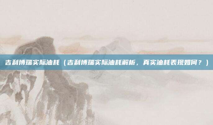 吉利博瑞实际油耗(吉利博瑞实际油耗解析,真实油耗表现如何?)
