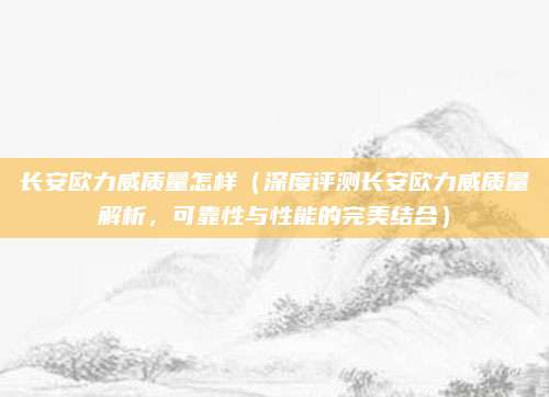 长安欧力威质量怎样(深度评测长安欧力威质量解析,可靠性与性能的完美结合)