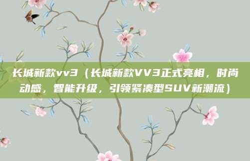 长城新款vv3(长城新款VV3正式亮相,时尚动感,智能升级,引领紧凑型SUV新潮流)