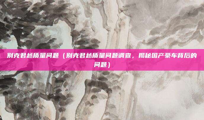 别克君越质量问题(别克君越质量问题调查,揭秘国产豪车背后的问题)