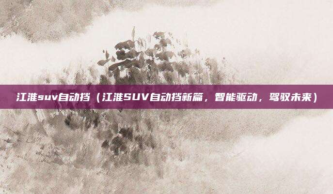 江淮suv自动挡(江淮SUV自动挡新篇,智能驱动,驾驭未来)
