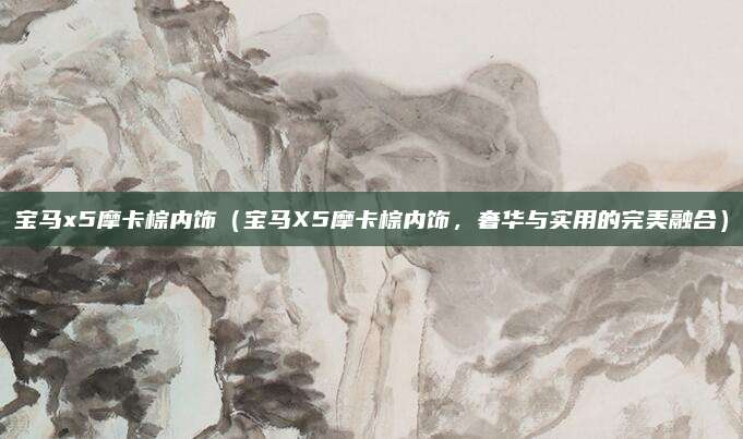 宝马x5摩卡棕内饰(宝马X5摩卡棕内饰,奢华与实用的完美融合)