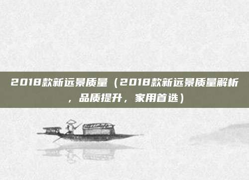 2018款新远景质量(2018款新远景质量解析,品质提升,家用首选)