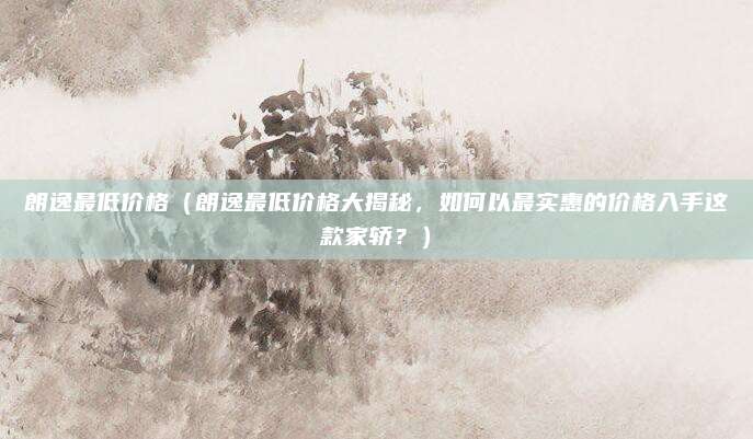 朗逸最低价格(朗逸最低价格大揭秘,如何以最实惠的价格入手这款家轿?)