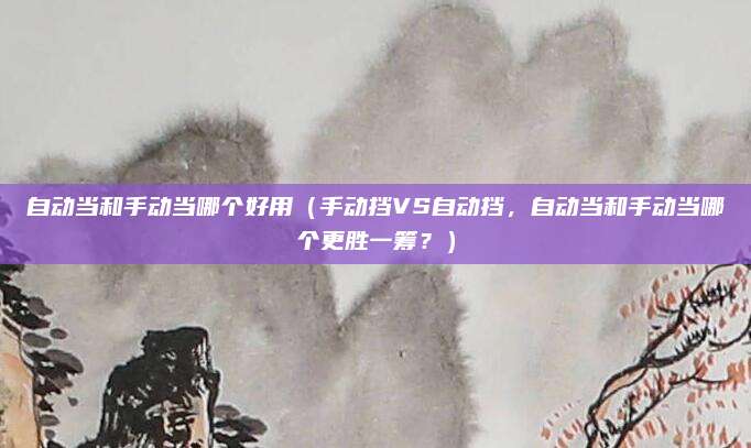 自动当和手动当哪个好用(手动挡VS自动挡,自动当和手动当哪个更胜一筹?)