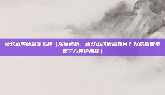 新款迈腾质量怎么样(深度解析,新款迈腾质量如何?权威报告与第三方评论揭秘)