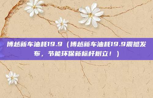 博越新车油耗19.9(博越新车油耗19.9震撼发布,节能环保新标杆树立!)