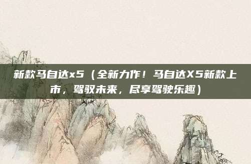 新款马自达x5(全新力作!马自达X5新款上市,驾驭未来,尽享驾驶乐趣)