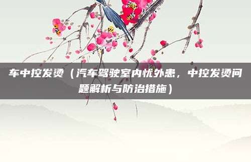 车中控发烫(汽车驾驶室内忧外患,中控发烫问题解析与防治措施)