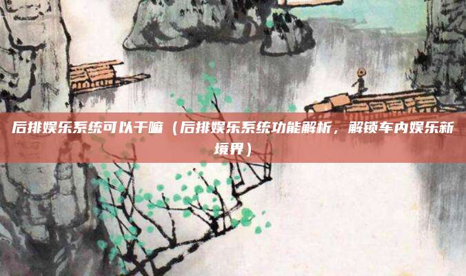 后排娱乐系统可以干嘛(后排娱乐系统功能解析,解锁车内娱乐新境界)