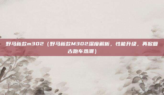野马新款m302(野马新款M302深度解析,性能升级,再掀复古跑车热潮)