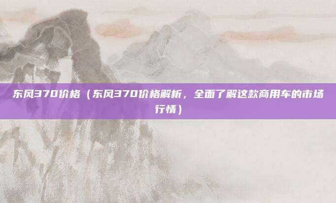 东风370价格(东风370价格解析,全面了解这款商用车的市场行情)