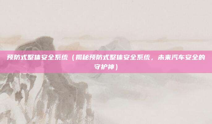 预防式整体安全系统(揭秘预防式整体安全系统,未来汽车安全的守护神)