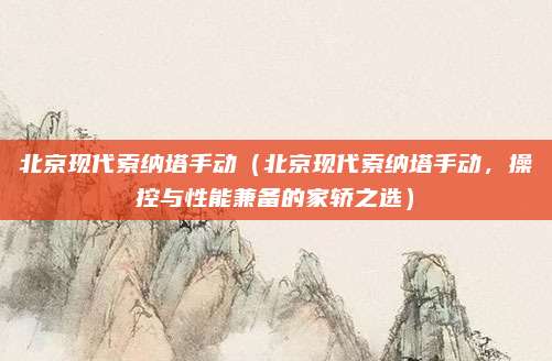 北京现代索纳塔手动(北京现代索纳塔手动,操控与性能兼备的家轿之选)