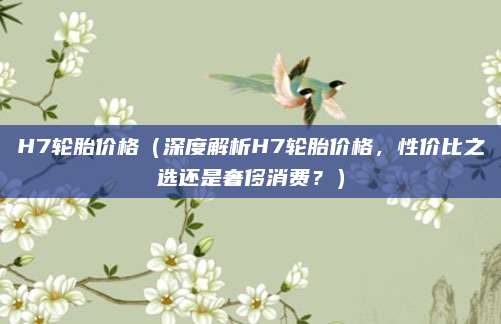 H7轮胎价格(深度解析H7轮胎价格,性价比之选还是奢侈消费?)