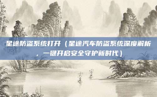 星途防盗系统打开(星途汽车防盗系统深度解析,一键开启安全守护新时代)
