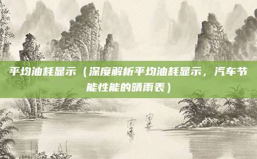平均油耗显示(深度解析平均油耗显示,汽车节能性能的晴雨表)