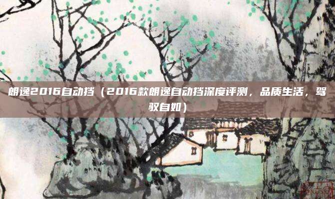 朗逸2016自动挡(2016款朗逸自动挡深度评测,品质生活,驾驭自如)
