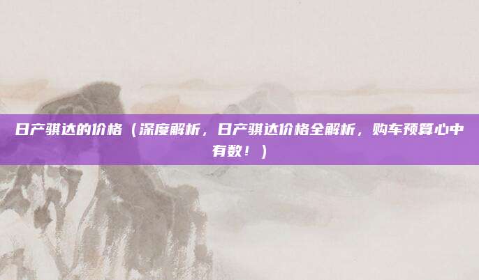 日产骐达的价格（深度解析，日产骐达价格全解析，购车预算心中有数！）
