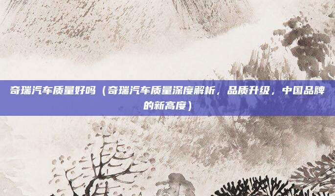 奇瑞汽车质量好吗（奇瑞汽车质量深度解析，品质升级，中国品牌的新高度）