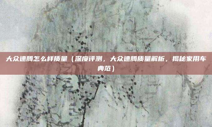 大众速腾怎么样质量(深度评测,大众速腾质量解析,揭秘家用车典范)