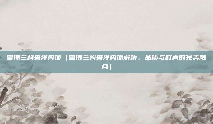 雪佛兰科鲁泽内饰(雪佛兰科鲁泽内饰解析,品质与时尚的完美融合)