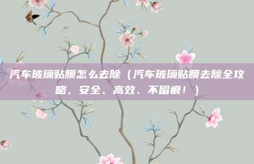 汽车玻璃贴膜怎么去除(汽车玻璃贴膜去除全攻略,安全、高效、不留痕!)