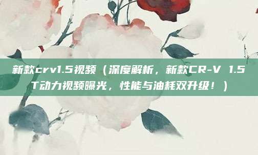 新款crv1.5视频(深度解析,新款CR-V 1.5T动力视频曝光,性能与油耗双升级!)