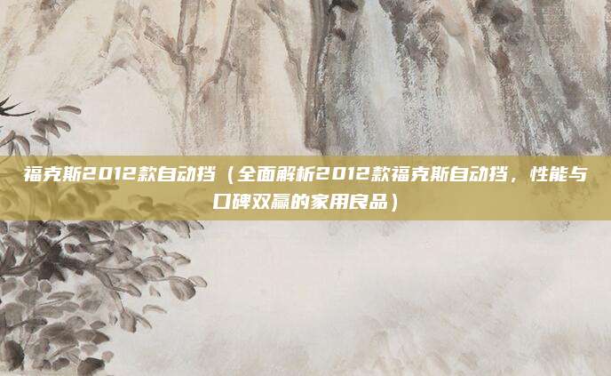 福克斯2012款自动挡(全面解析2012款福克斯自动挡,性能与口碑双赢的家用良品)