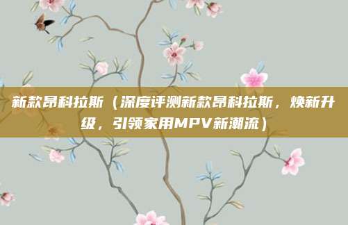 新款昂科拉斯(深度评测新款昂科拉斯,焕新升级,引领家用MPV新潮流)