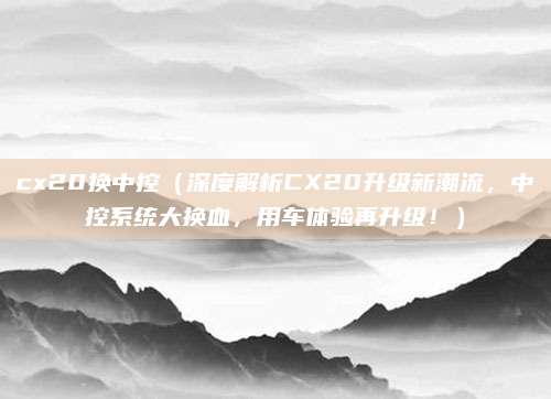 cx20换中控(深度解析CX20升级新潮流,中控系统大换血,用车体验再升级!)