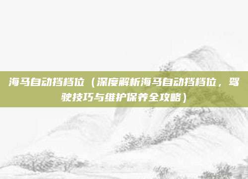 海马自动挡档位(深度解析海马自动挡档位,驾驶技巧与维护保养全攻略)