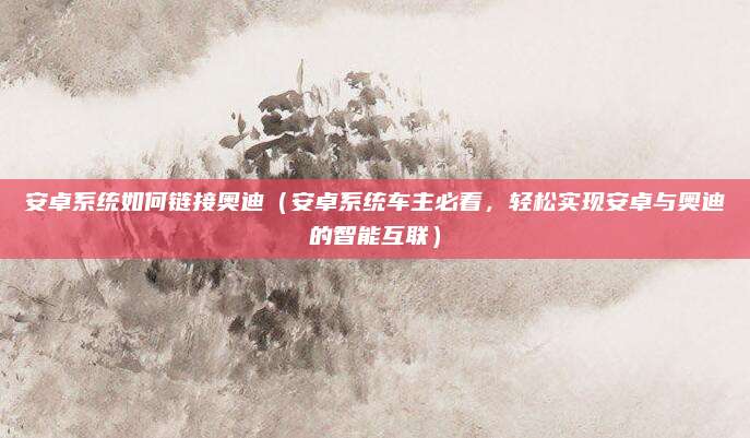 安卓系统如何链接奥迪(安卓系统车主必看,轻松实现安卓与奥迪的智能互联)
