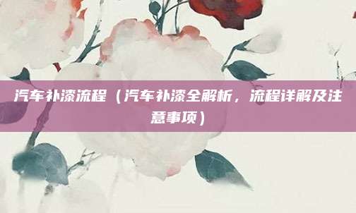 汽车补漆流程(汽车补漆全解析,流程详解及注意事项)
