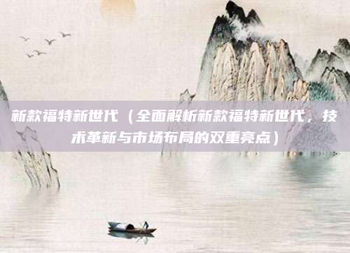 新款福特新世代(全面解析新款福特新世代,技术革新与市场布局的双重亮点)