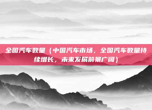 全国汽车数量(中国汽车市场,全国汽车数量持续增长,未来发展前景广阔)