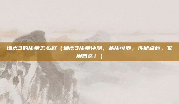 瑞虎3的质量怎么样(瑞虎3质量评测,品质可靠,性能卓越,家用首选!)